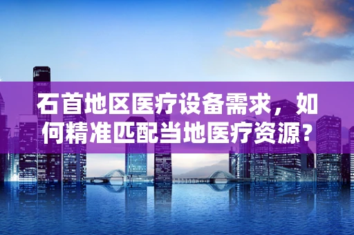 石首地区医疗设备需求，如何精准匹配当地医疗资源？