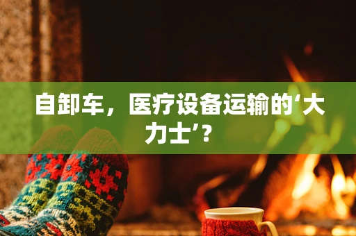 自卸车，医疗设备运输的‘大力士’？