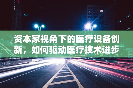 资本家视角下的医疗设备创新，如何驱动医疗技术进步？