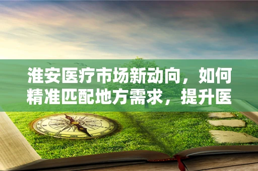 淮安医疗市场新动向，如何精准匹配地方需求，提升医疗器械的‘接地气’效能？