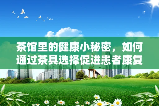 茶馆里的健康小秘密，如何通过茶具选择促进患者康复？