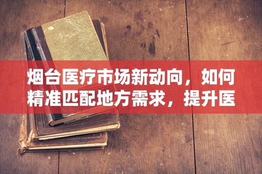 烟台医疗市场新动向，如何精准匹配地方需求，提升医疗设备采购效率？