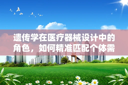 遗传学在医疗器械设计中的角色，如何精准匹配个体需求？