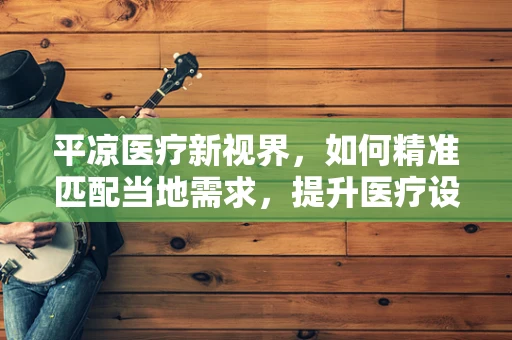 平凉医疗新视界，如何精准匹配当地需求，提升医疗设备采购效率？