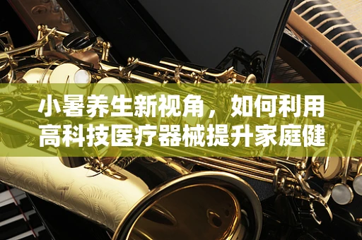 小暑养生新视角，如何利用高科技医疗器械提升家庭健康管理？