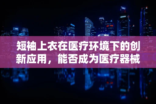 短袖上衣在医疗环境下的创新应用，能否成为医疗器械的新‘制服’？