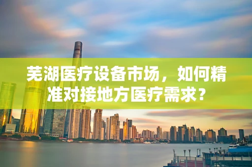 芜湖医疗设备市场，如何精准对接地方医疗需求？