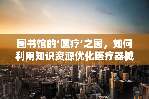 图书馆的‘医疗’之窗，如何利用知识资源优化医疗器械采购？