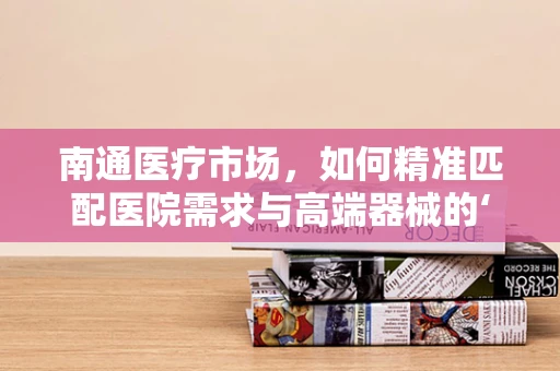 南通医疗市场，如何精准匹配医院需求与高端器械的‘黄金比例’？