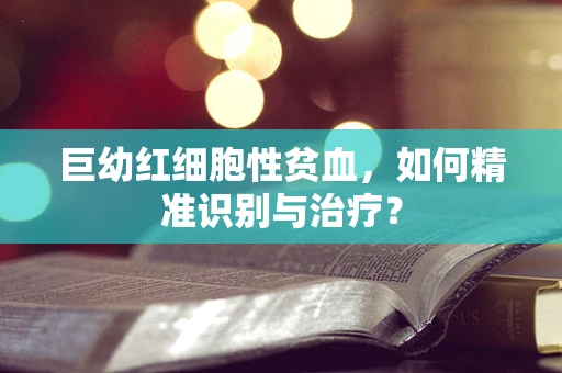 巨幼红细胞性贫血，如何精准识别与治疗？