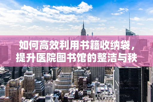 如何高效利用书籍收纳袋，提升医院图书馆的整洁与秩序？
