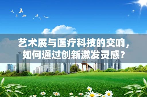 艺术展与医疗科技的交响，如何通过创新激发灵感？