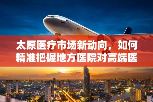 太原医疗市场新动向，如何精准把握地方医院对高端医疗器械的需求？