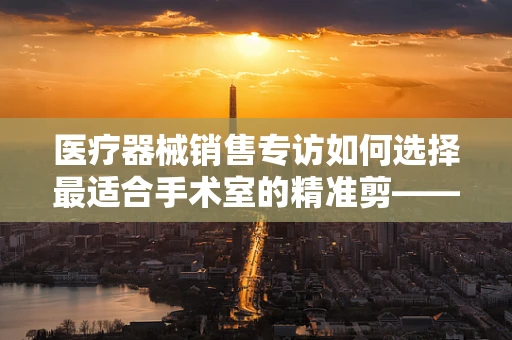 医疗器械销售专访如何选择最适合手术室的精准剪——剪刀的奥秘