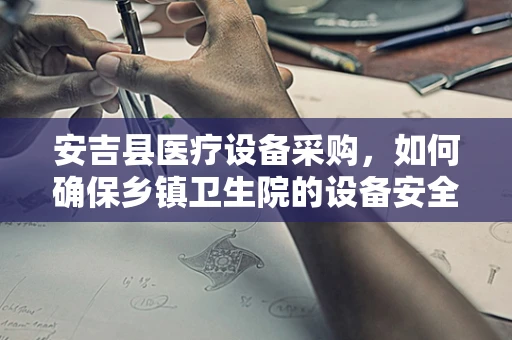安吉县医疗设备采购，如何确保乡镇卫生院的设备安全与高效？