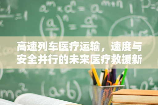 高速列车医疗运输，速度与安全并行的未来医疗救援新模式？