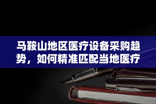 马鞍山地区医疗设备采购趋势，如何精准匹配当地医疗需求？
