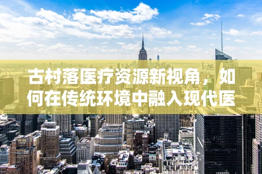 古村落医疗资源新视角，如何在传统环境中融入现代医疗设备？