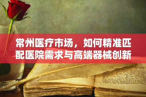 常州医疗市场，如何精准匹配医院需求与高端器械创新？