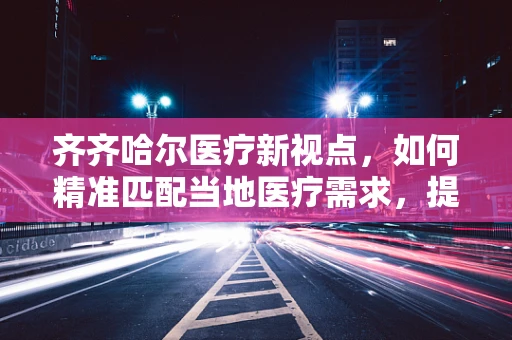 齐齐哈尔医疗新视点，如何精准匹配当地医疗需求，提升医疗服务质量？