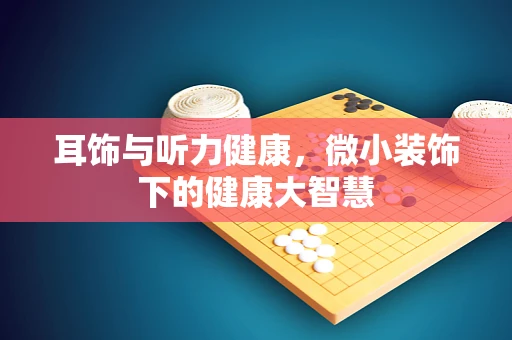 耳饰与听力健康，微小装饰下的健康大智慧
