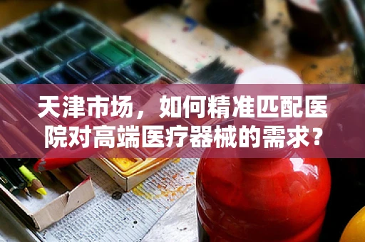 天津市场，如何精准匹配医院对高端医疗器械的需求？