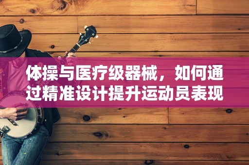 体操与医疗级器械，如何通过精准设计提升运动员表现？