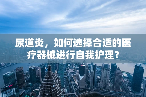 尿道炎，如何选择合适的医疗器械进行自我护理？