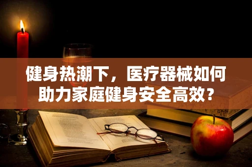 健身热潮下，医疗器械如何助力家庭健身安全高效？