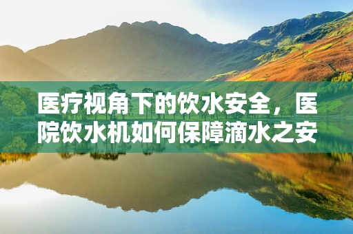 医疗视角下的饮水安全，医院饮水机如何保障滴水之安？