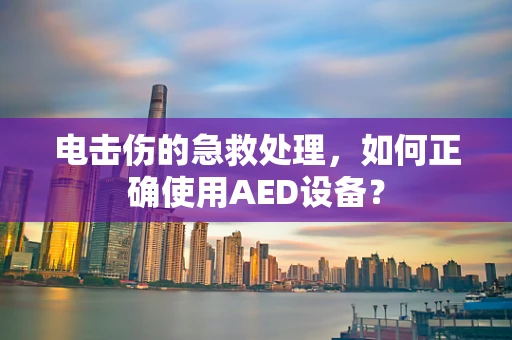 电击伤的急救处理，如何正确使用AED设备？