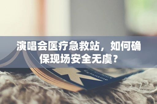 演唱会医疗急救站，如何确保现场安全无虞？