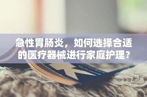 急性胃肠炎，如何选择合适的医疗器械进行家庭护理？