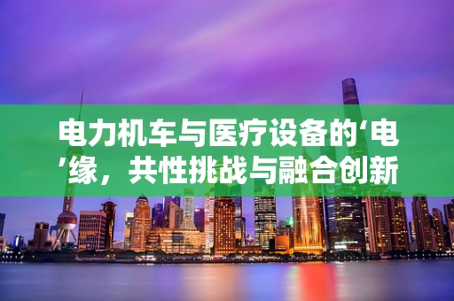 电力机车与医疗设备的‘电’缘，共性挑战与融合创新