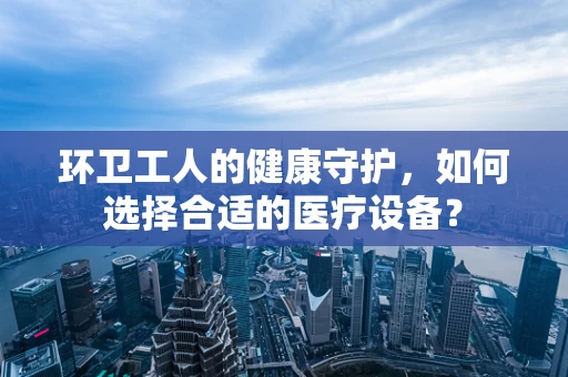 环卫工人的健康守护，如何选择合适的医疗设备？