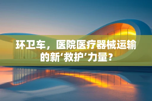 环卫车，医院医疗器械运输的新‘救护’力量？
