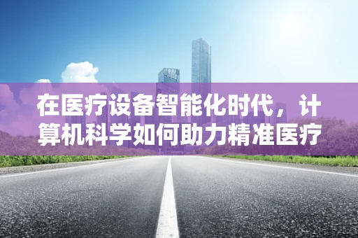 在医疗设备智能化时代，计算机科学如何助力精准医疗？