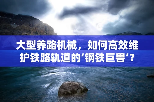 大型养路机械，如何高效维护铁路轨道的‘钢铁巨兽’？