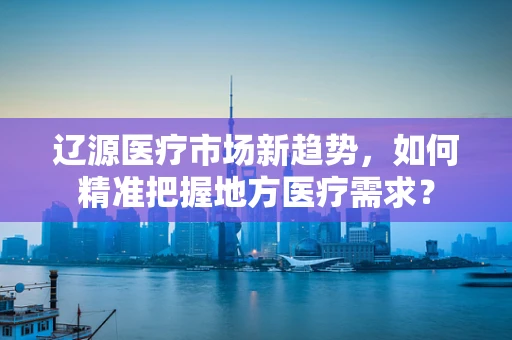 辽源医疗市场新趋势，如何精准把握地方医疗需求？