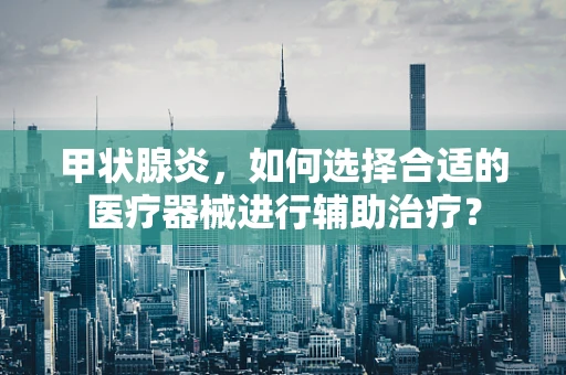 甲状腺炎，如何选择合适的医疗器械进行辅助治疗？