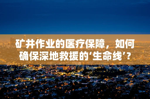 矿井作业的医疗保障，如何确保深地救援的‘生命线’？