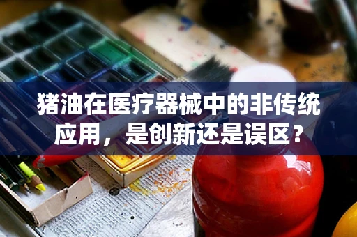 猪油在医疗器械中的非传统应用，是创新还是误区？