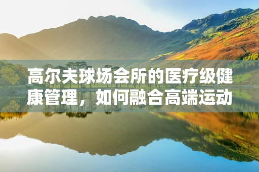 高尔夫球场会所的医疗级健康管理，如何融合高端运动与精准健康监测？