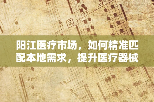 阳江医疗市场，如何精准匹配本地需求，提升医疗器械销售？