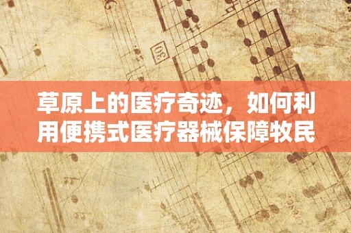 草原上的医疗奇迹，如何利用便携式医疗器械保障牧民健康？