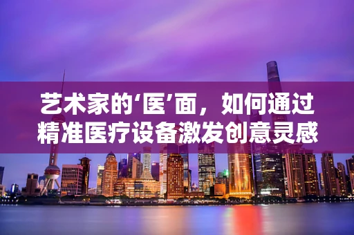 艺术家的‘医’面，如何通过精准医疗设备激发创意灵感？
