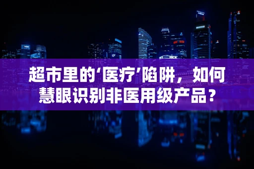 超市里的‘医疗’陷阱，如何慧眼识别非医用级产品？