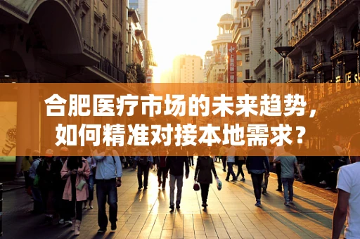 合肥医疗市场的未来趋势，如何精准对接本地需求？
