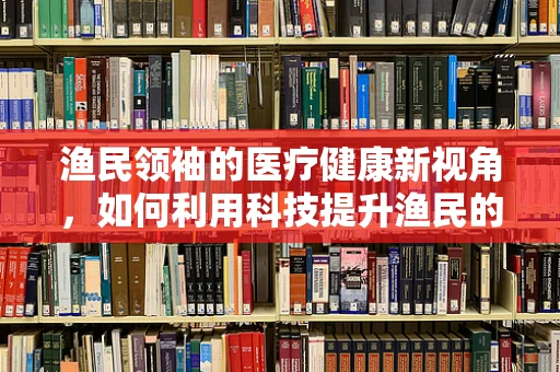 渔民领袖的医疗健康新视角，如何利用科技提升渔民的急救能力？