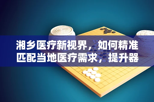 湘乡医疗新视界，如何精准匹配当地医疗需求，提升器械应用效率？